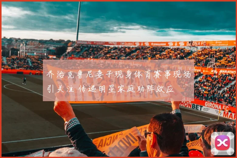 乔治克鲁尼妻子现身体育赛事现场引关注 传递明星家庭助阵效应
