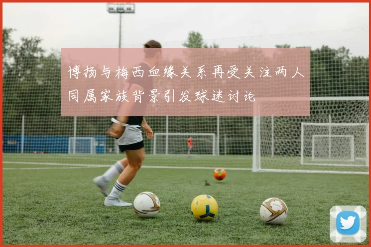 博扬与梅西血缘关系再受关注两人同属家族背景引发球迷讨论