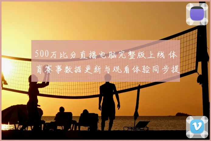500万比分直播电脑完整版上线 体育赛事数据更新与观看体验同步提升