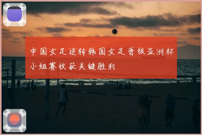 中国女足逆转韩国女足晋级亚洲杯小组赛收获关键胜利