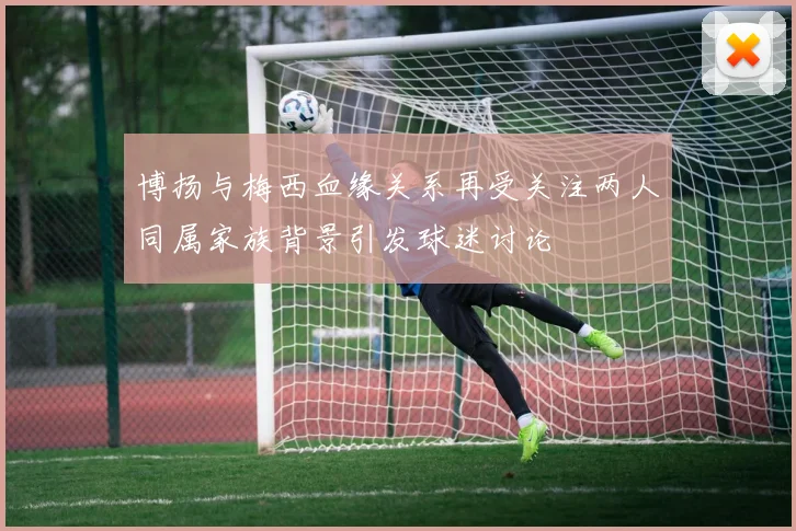 博扬与梅西血缘关系再受关注两人同属家族背景引发球迷讨论