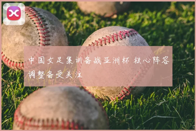 中国女足集训备战亚洲杯 核心阵容调整备受关注