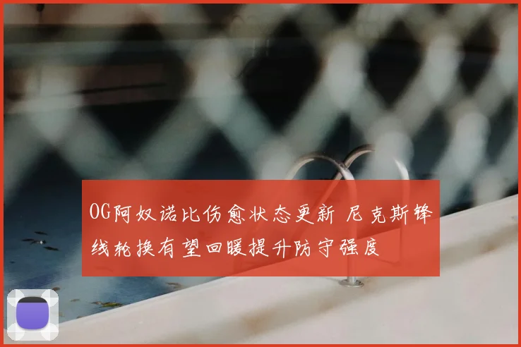 OG阿奴诺比伤愈状态更新 尼克斯锋线轮换有望回暖提升防守强度