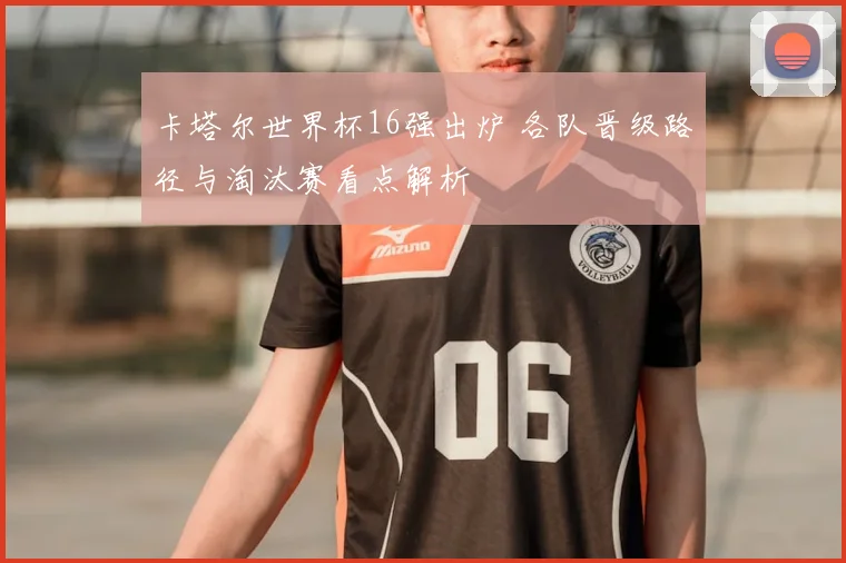 卡塔尔世界杯16强出炉 各队晋级路径与淘汰赛看点解析