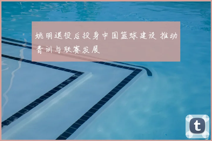 姚明退役后投身中国篮球建设 推动青训与联赛发展