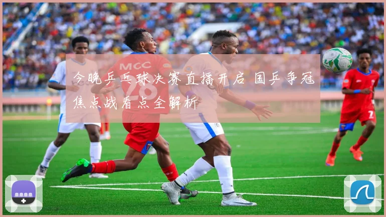 今晚乒乓球决赛直播开启 国乒争冠焦点战看点全解析