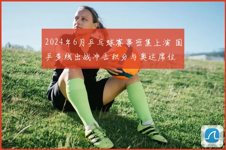 2024年6月乒乓球赛事密集上演 国乒多线出战冲击积分与奥运席位