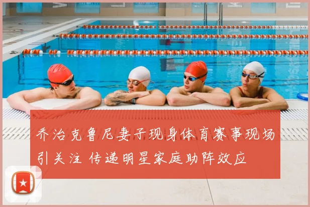 乔治克鲁尼妻子现身体育赛事现场引关注 传递明星家庭助阵效应