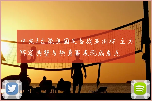 中央3台聚焦国足备战亚洲杯 主力阵容调整与热身赛表现成看点