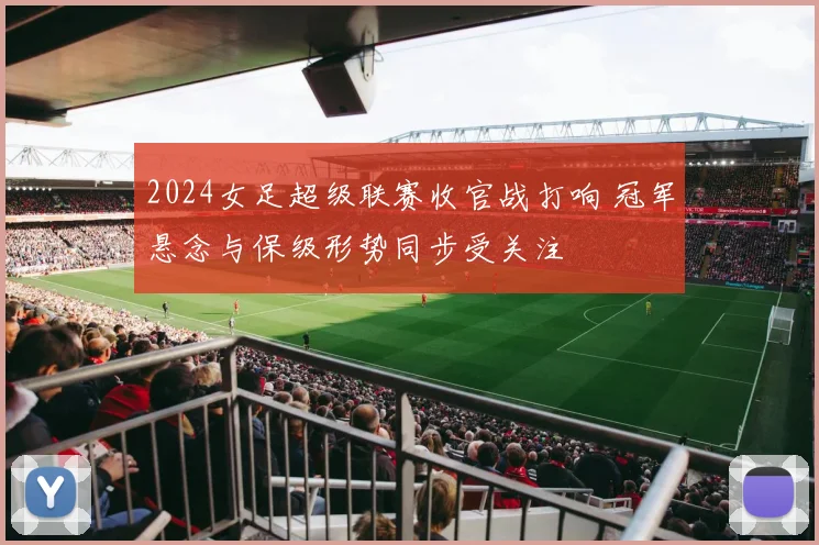 2024女足超级联赛收官战打响 冠军悬念与保级形势同步受关注