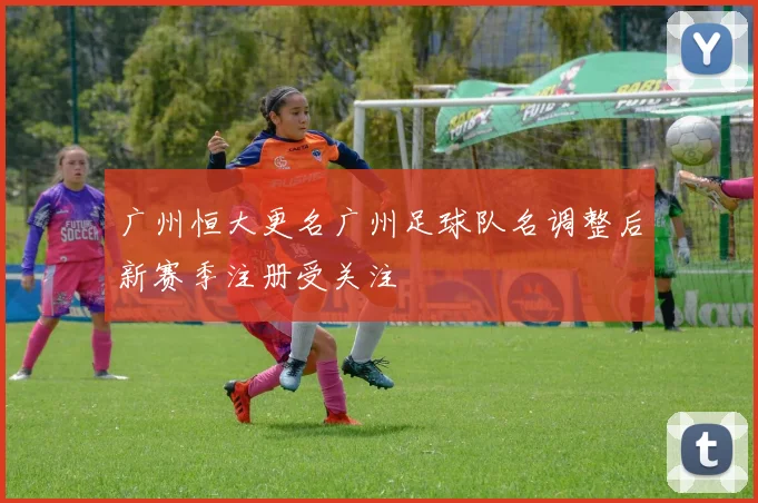 广州恒大更名广州足球队名调整后新赛季注册受关注
