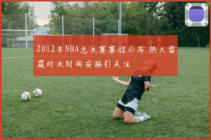2012年NBA总决赛赛程公布 热火雷霆对决时间安排引关注