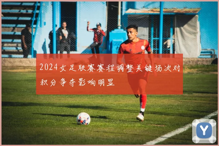 2024女足联赛赛程调整关键场次对积分争夺影响明显