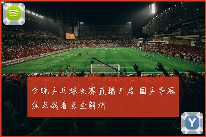 今晚乒乓球决赛直播开启 国乒争冠焦点战看点全解析