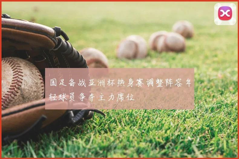 国足备战亚洲杯热身赛调整阵容年轻球员争夺主力席位