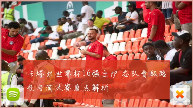 卡塔尔世界杯16强出炉 各队晋级路径与淘汰赛看点解析