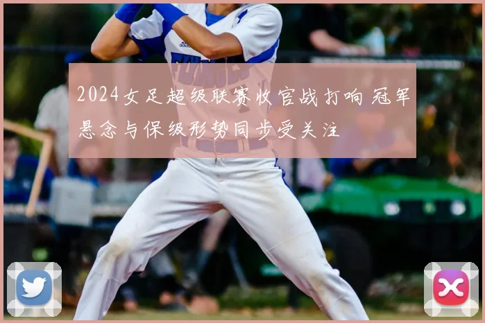 2024女足超级联赛收官战打响 冠军悬念与保级形势同步受关注