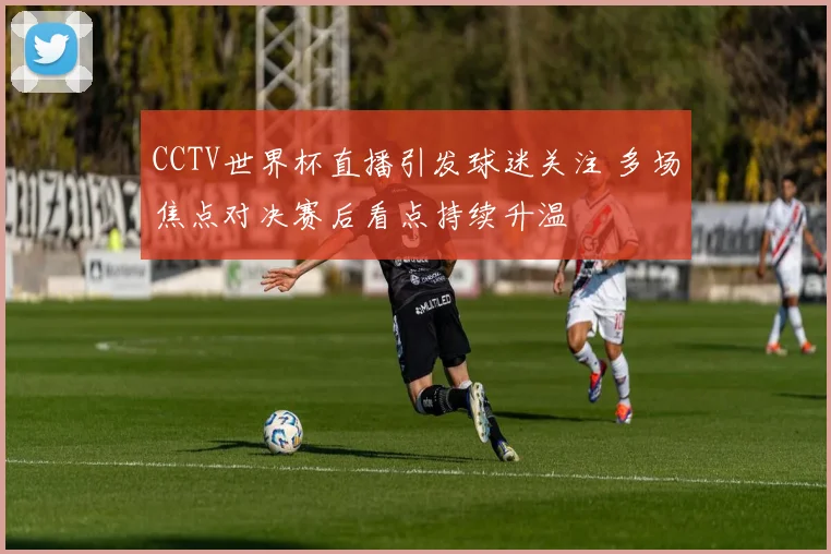 CCTV世界杯直播引发球迷关注 多场焦点对决赛后看点持续升温