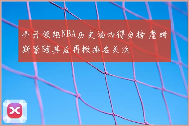 乔丹领跑NBA历史场均得分榜 詹姆斯紧随其后再掀排名关注