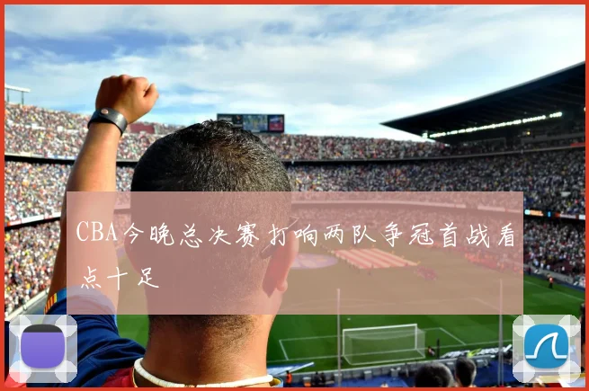 CBA今晚总决赛打响两队争冠首战看点十足