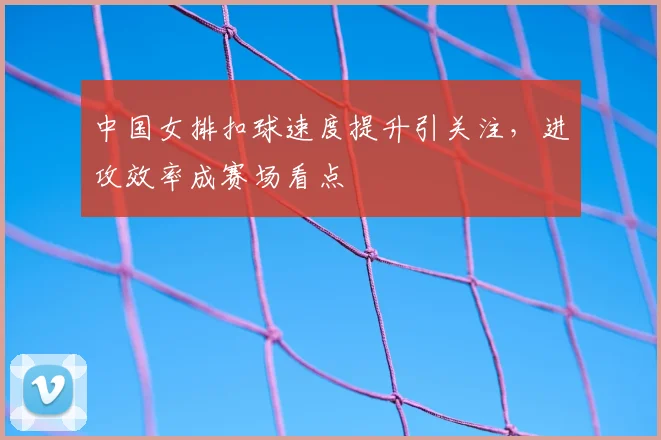中国女排扣球速度提升引关注,进攻效率成赛场看点