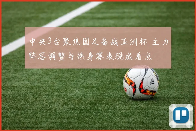 中央3台聚焦国足备战亚洲杯 主力阵容调整与热身赛表现成看点