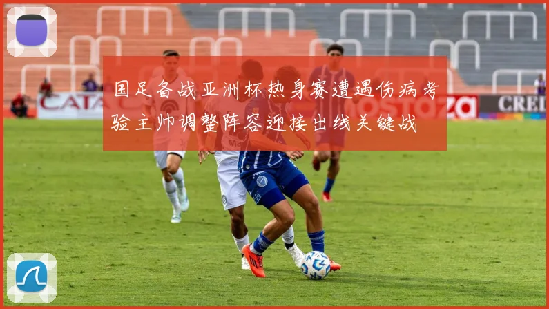 国足备战亚洲杯热身赛遭遇伤病考验主帅调整阵容迎接出线关键战